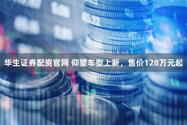 华生证券配资官网 仰望车型上新，售价128万元起