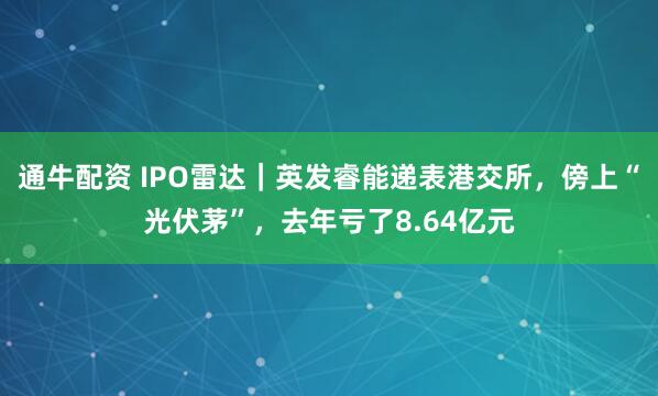 通牛配资 IPO雷达｜英发睿能递表港交所，傍上“光伏茅”，去年亏了8.64亿元