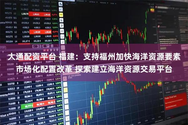 大通配资平台 福建：支持福州加快海洋资源要素市场化配置改革 探索建立海洋资源交易平台