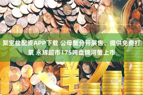 聚宝盆配资APP下载 公母蟹分开展售、提供免费打氧 永辉超市175吨盘锦河蟹上市