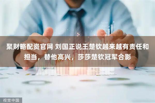聚财略配资官网 刘国正说王楚钦越来越有责任和担当，替他高兴，莎莎楚钦冠军合影
