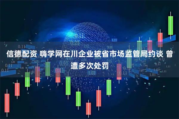 信德配资 嗨学网在川企业被省市场监管局约谈 曾遭多次处罚
