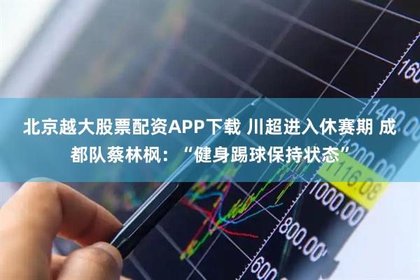 北京越大股票配资APP下载 川超进入休赛期 成都队蔡林枫：“健身踢球保持状态”