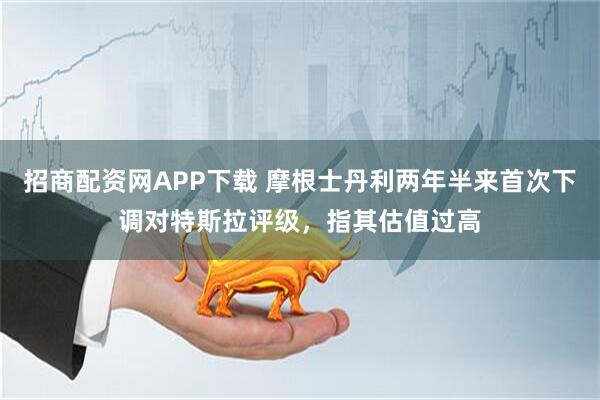 招商配资网APP下载 摩根士丹利两年半来首次下调对特斯拉评级，指其估值过高