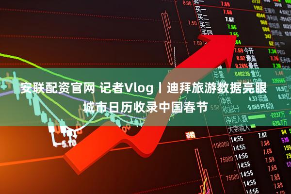 安联配资官网 记者Vlog丨迪拜旅游数据亮眼 城市日历收录中国春节