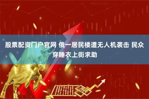 股票配资门户官网 俄一居民楼遭无人机袭击 民众穿睡衣上街求助