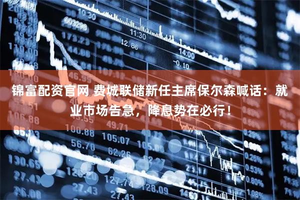 锦富配资官网 费城联储新任主席保尔森喊话：就业市场告急，降息势在必行！