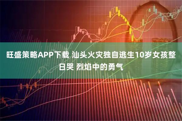 旺盛策略APP下载 汕头火灾独自逃生10岁女孩整日哭 烈焰中的勇气