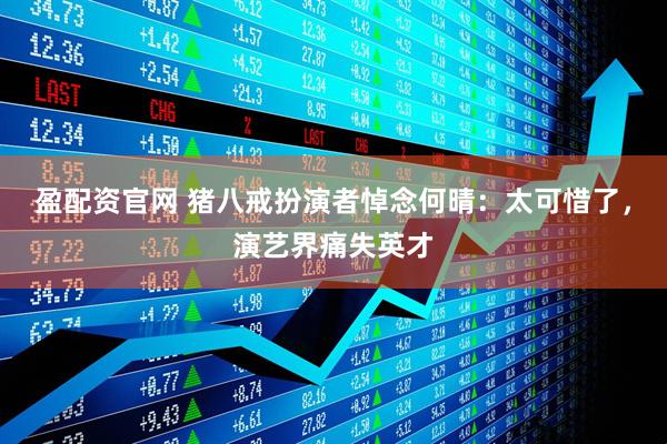盈配资官网 猪八戒扮演者悼念何晴：太可惜了，演艺界痛失英才