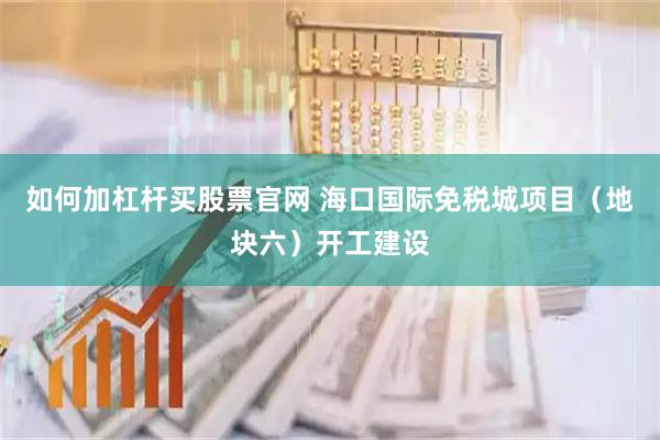 如何加杠杆买股票官网 海口国际免税城项目（地块六）开工建设