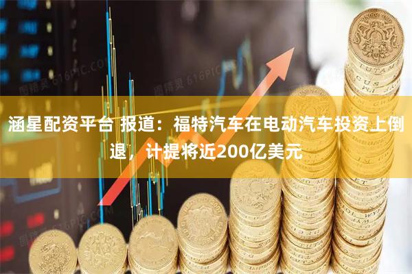 涵星配资平台 报道：福特汽车在电动汽车投资上倒退，计提将近200亿美元