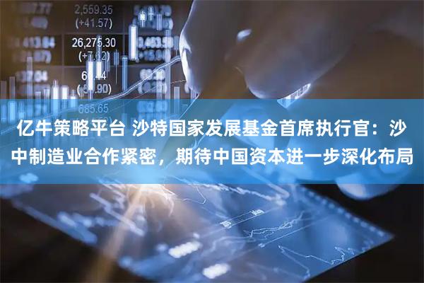 亿牛策略平台 沙特国家发展基金首席执行官：沙中制造业合作紧密，期待中国资本进一步深化布局