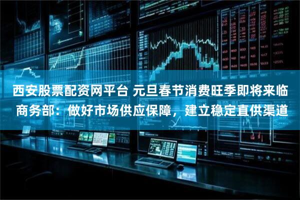 西安股票配资网平台 元旦春节消费旺季即将来临 商务部：做好市场供应保障，建立稳定直供渠道