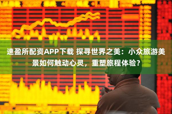 速盈所配资APP下载 探寻世界之美：小众旅游美景如何触动心灵，重塑旅程体验？