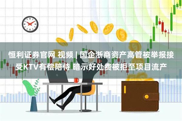 恒利证券官网 视频 | 国企浙商资产高管被举报接受KTV有偿陪侍 暗示好处费被拒至项目流产