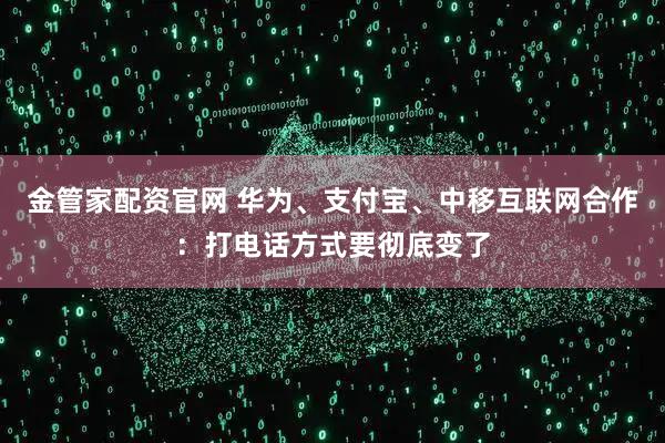 金管家配资官网 华为、支付宝、中移互联网合作：打电话方式要彻底变了