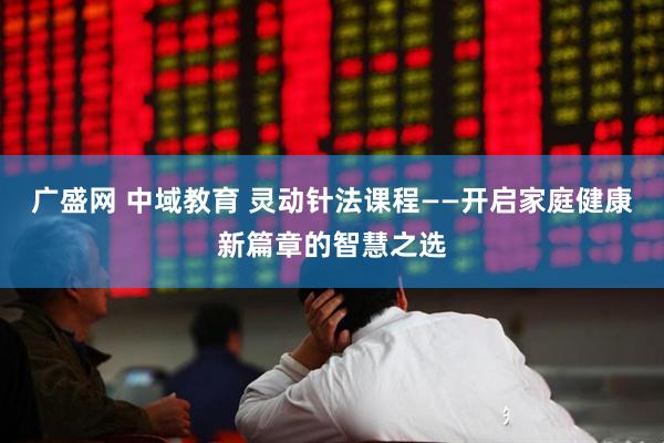广盛网 中域教育 灵动针法课程——开启家庭健康新篇章的智慧之选