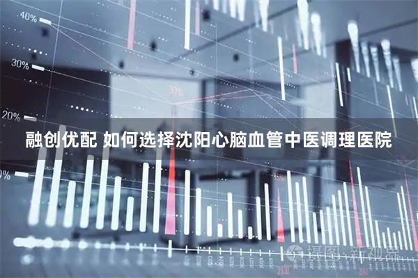 融创优配 如何选择沈阳心脑血管中医调理医院