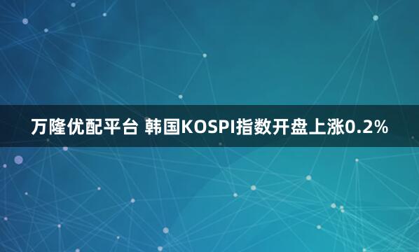 万隆优配平台 韩国KOSPI指数开盘上涨0.2%