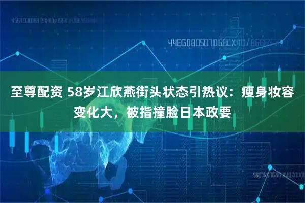 至尊配资 58岁江欣燕街头状态引热议：瘦身妆容变化大，被指撞脸日本政要