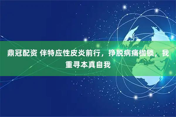 鼎冠配资 伴特应性皮炎前行，挣脱病痛枷锁，我重寻本真自我