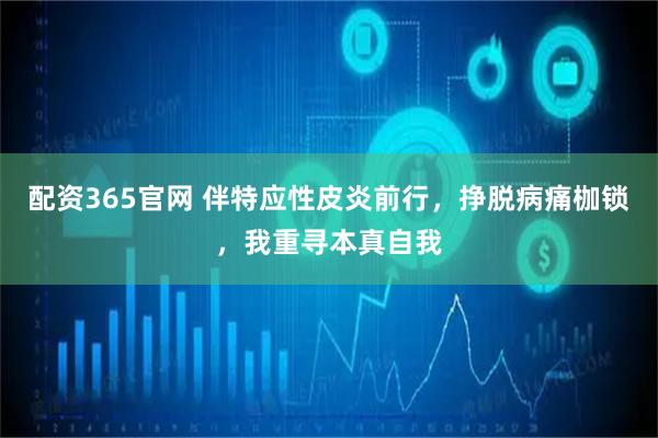 配资365官网 伴特应性皮炎前行，挣脱病痛枷锁，我重寻本真自我