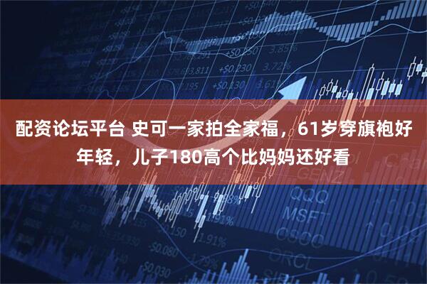 配资论坛平台 史可一家拍全家福，61岁穿旗袍好年轻，儿子180高个比妈妈还好看