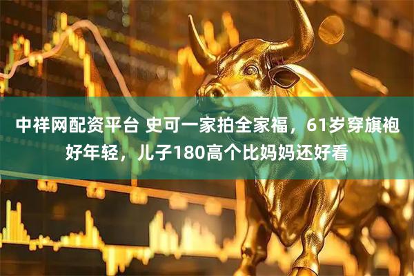 中祥网配资平台 史可一家拍全家福，61岁穿旗袍好年轻，儿子180高个比妈妈还好看