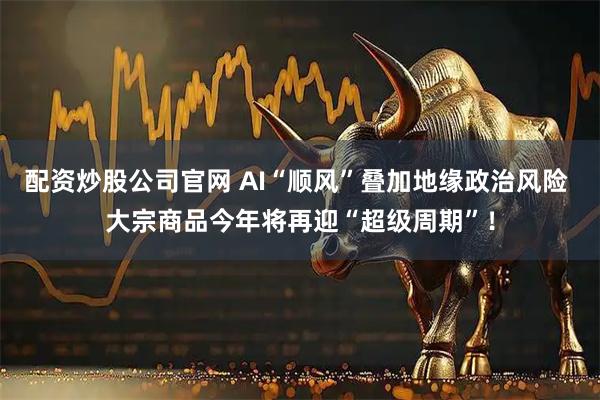 配资炒股公司官网 AI“顺风”叠加地缘政治风险 大宗商品今年将再迎“超级周期”！