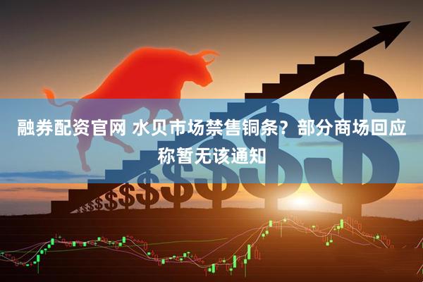 融券配资官网 水贝市场禁售铜条？部分商场回应称暂无该通知