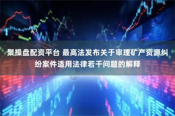 聚操盘配资平台 最高法发布关于审理矿产资源纠纷案件适用法律若干问题的解释