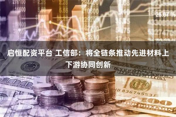 启恒配资平台 工信部：将全链条推动先进材料上下游协同创新