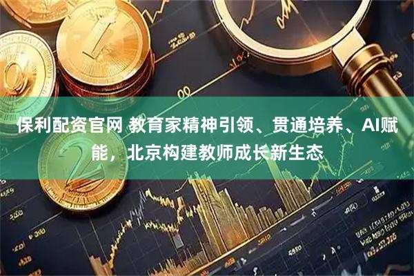 保利配资官网 教育家精神引领、贯通培养、AI赋能，北京构建教师成长新生态