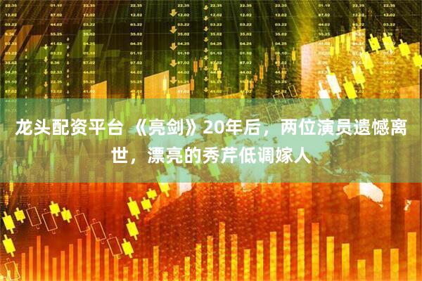 龙头配资平台 《亮剑》20年后，两位演员遗憾离世，漂亮的秀芹低调嫁人