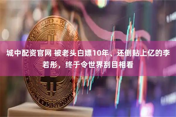 城中配资官网 被老头白嫖10年、还倒贴上亿的李若彤，终于令世界刮目相看