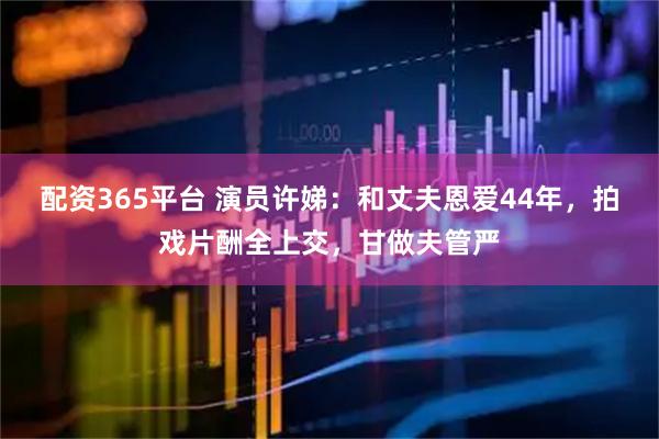配资365平台 演员许娣：和丈夫恩爱44年，拍戏片酬全上交，甘做夫管严