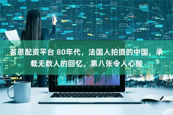 茗恩配资平台 80年代，法国人拍摄的中国，承载无数人的回忆，第八张令人心酸