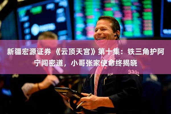 新疆宏源证券 《云顶天宫》第十集：铁三角护阿宁闯密道，小哥张家使命终揭晓