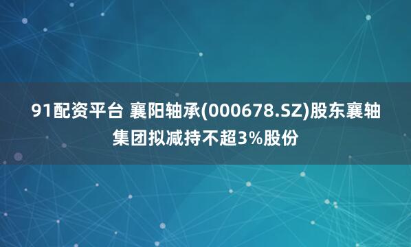 91配资平台 襄阳轴承(000678.SZ)股东襄轴集团拟减持不超3%股份