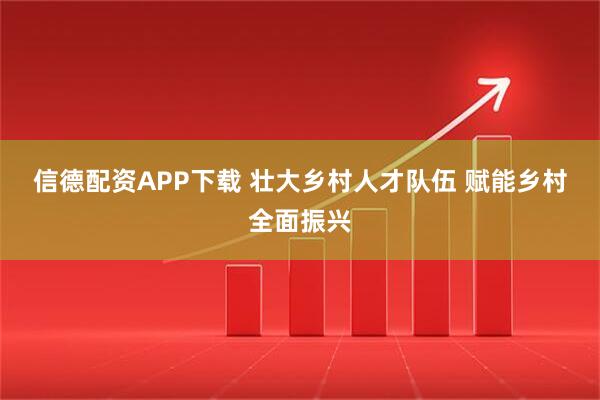 信德配资APP下载 壮大乡村人才队伍 赋能乡村全面振兴