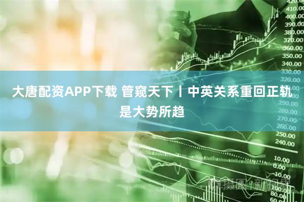 大唐配资APP下载 管窥天下丨中英关系重回正轨是大势所趋