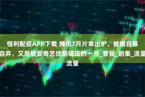 恒利配资APP下载 腾讯7月片单出炉，被嘲自暴自弃，又是被爱奇艺优酷碾压的一月_曹骏_剧集_流量