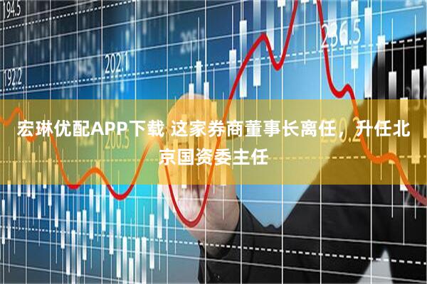 宏琳优配APP下载 这家券商董事长离任，升任北京国资委主任