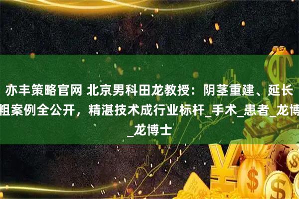 亦丰策略官网 北京男科田龙教授：阴茎重建、延长增粗案例全公开，精湛技术成行业标杆_手术_患者_龙博士