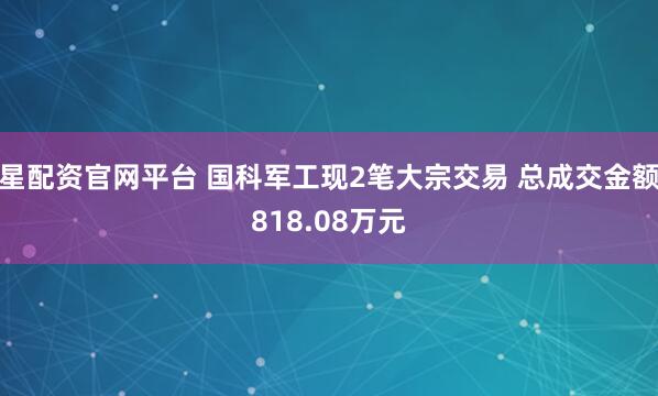 星配资官网平台 国科军工现2笔大宗交易 总成交金额818.08万元