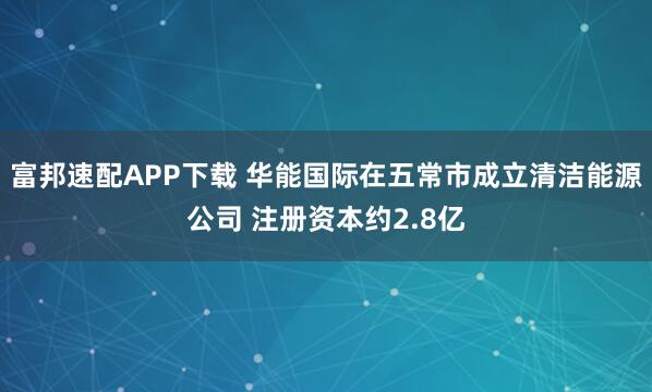 富邦速配APP下载 华能国际在五常市成立清洁能源公司 注册资本约2.8亿