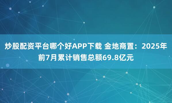 炒股配资平台哪个好APP下载 金地商置：2025年前7月累计销售总额69.8亿元