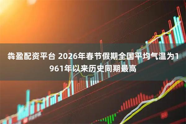 犇盈配资平台 2026年春节假期全国平均气温为1961年以来历史同期最高