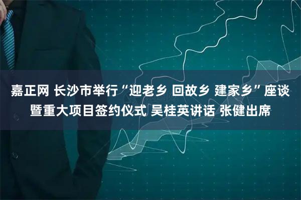 嘉正网 长沙市举行“迎老乡 回故乡 建家乡”座谈暨重大项目签约仪式 吴桂英讲话 张健出席