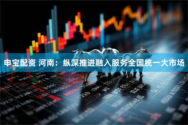 申宝配资 河南：纵深推进融入服务全国统一大市场